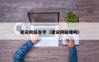 阜阳建设网站自学（建设网站难吗）