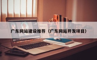 阜阳广东网站建设推荐（广东网站开发项目）