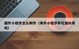 阜阳国外小程序怎么制作（海外小程序能在国内用吗）