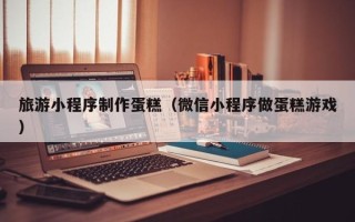 阜阳旅游小程序制作蛋糕（微信小程序做蛋糕游戏）